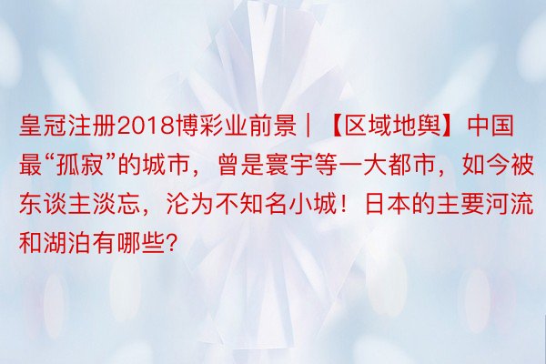 皇冠注册2018博彩业前景 | 【区域地舆】中国最“孤寂”的城市，曾是寰宇等一大都市，如今被东谈主淡忘，沦为不知名小城！日本的主要河流和湖泊有哪些？