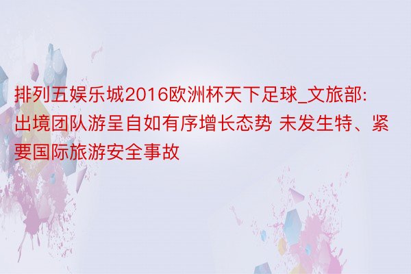 排列五娱乐城2016欧洲杯天下足球_文旅部: 出境团队游呈自如有序增长态势 未发生特、紧要国际旅游安全事故