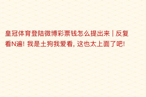 皇冠体育登陆微博彩票钱怎么提出来 | 反复看N遍! 我是土狗我爱看, 这也太上面了吧!