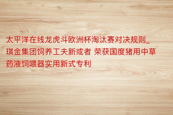 太平洋在线龙虎斗欧洲杯淘汰赛对决规则_琪金集团饲养工夫新或者 荣获国度猪用中草药液饲喂器实用新式专利