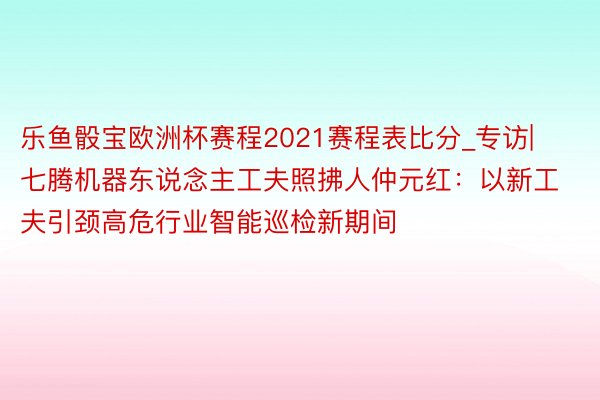 乐鱼骰宝欧洲杯赛程2021赛程表比分_专访|七腾机器东说念主工夫照拂人仲元红：以新工夫引颈高危行业智能巡检新期间