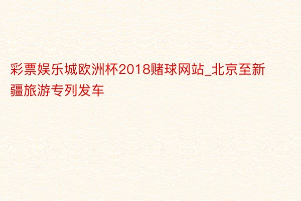 彩票娱乐城欧洲杯2018赌球网站_北京至新疆旅游专列发车