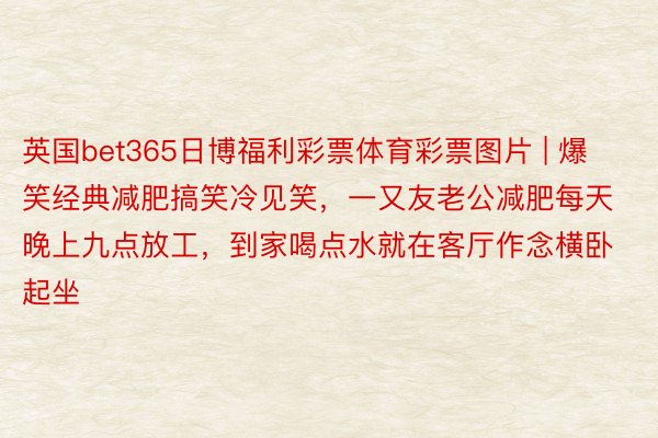 英国bet365日博福利彩票体育彩票图片 | 爆笑经典减肥搞笑冷见笑，一又友老公减肥每天晚上九点放工，到家喝点水就在客厅作念横卧起坐