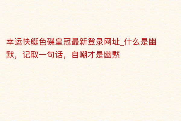 幸运快艇色碟皇冠最新登录网址_什么是幽默，记取一句话，自嘲才是幽黙