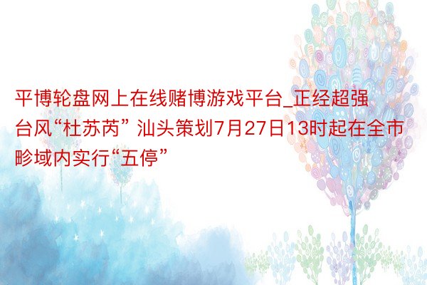平博轮盘网上在线赌博游戏平台_正经超强台风“杜苏芮” 汕头策划7月27日13时起在全市畛域内实行“五停”