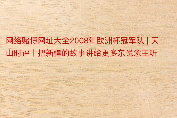 网络赌博网址大全2008年欧洲杯冠军队 | 天山时评丨把新疆的故事讲给更多东说念主听