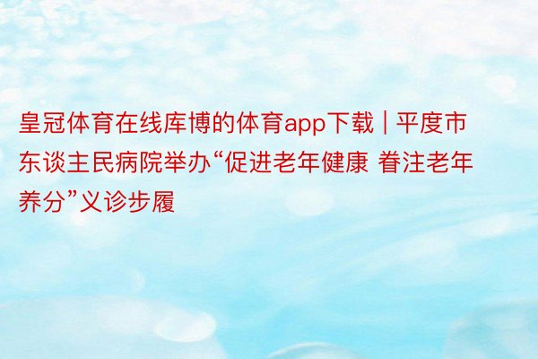 皇冠体育在线库博的体育app下载 | 平度市东谈主民病院举办“促进老年健康 眷注老年养分”义诊步履