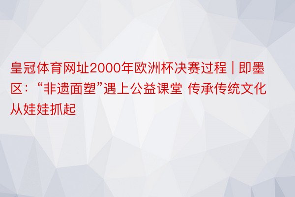 皇冠体育网址2000年欧洲杯决赛过程 | 即墨区：“非遗面塑”遇上公益课堂 传承传统文化从娃娃抓起