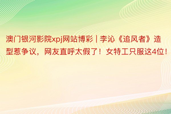 澳门银河影院xpj网站博彩 | 李沁《追风者》造型惹争议，网友直呼太假了！女特工只服这4位！