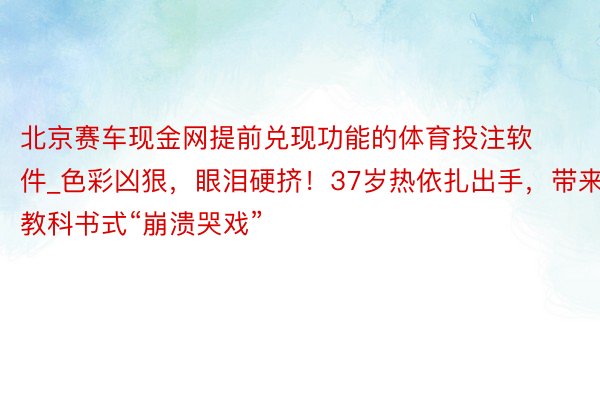 北京赛车现金网提前兑现功能的体育投注软件_色彩凶狠，眼泪硬挤！37岁热依扎出手，带来教科书式“崩溃哭戏”