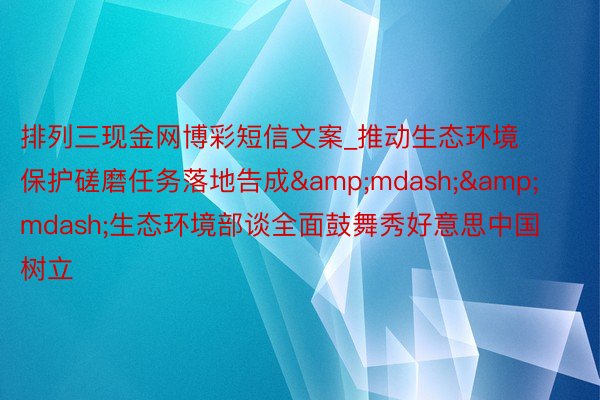 排列三现金网博彩短信文案_推动生态环境保护磋磨任务落地告成&mdash;&mdash;生态环境部谈全面鼓舞秀好意思中国树立