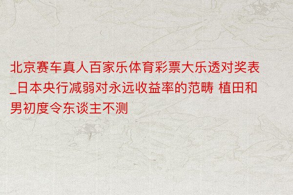 北京赛车真人百家乐体育彩票大乐透对奖表_日本央行减弱对永远收益率的范畴 植田和男初度令东谈主不测