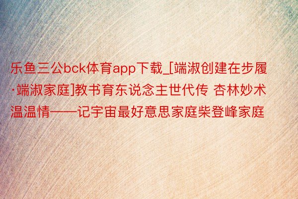 乐鱼三公bck体育app下载_[端淑创建在步履·端淑家庭]教书育东说念主世代传 杏林妙术温温情——记宇宙最好意思家庭柴登峰家庭