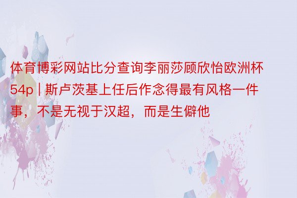 体育博彩网站比分查询李丽莎顾欣怡欧洲杯54p | 斯卢茨基上任后作念得最有风格一件事，不是无视于汉超，而是生僻他