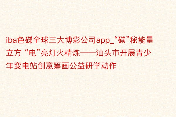 iba色碟全球三大博彩公司app_“碳”秘能量立方 “电”亮灯火精炼——汕头市开展青少年变电站创意筹画公益研学动作