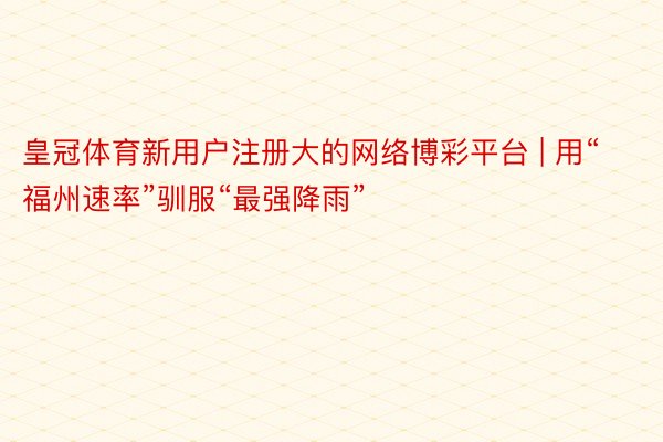 皇冠体育新用户注册大的网络博彩平台 | 用“福州速率”驯服“最强降雨”