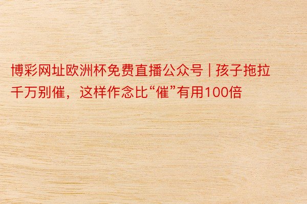 博彩网址欧洲杯免费直播公众号 | 孩子拖拉千万别催，这样作念比“催”有用100倍