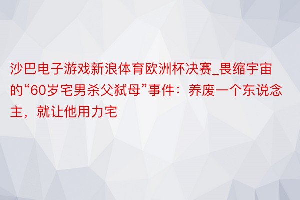 沙巴电子游戏新浪体育欧洲杯决赛_畏缩宇宙的“60岁宅男杀父弑母”事件：养废一个东说念主，就让他用力宅