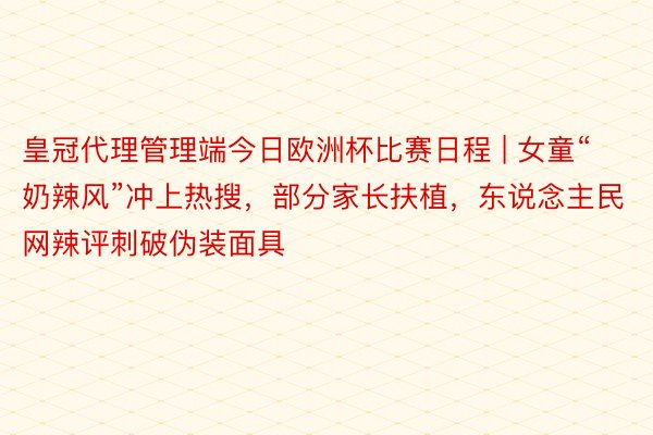 皇冠代理管理端今日欧洲杯比赛日程 | 女童“奶辣风”冲上热搜，部分家长扶植，东说念主民网辣评刺破伪装面具