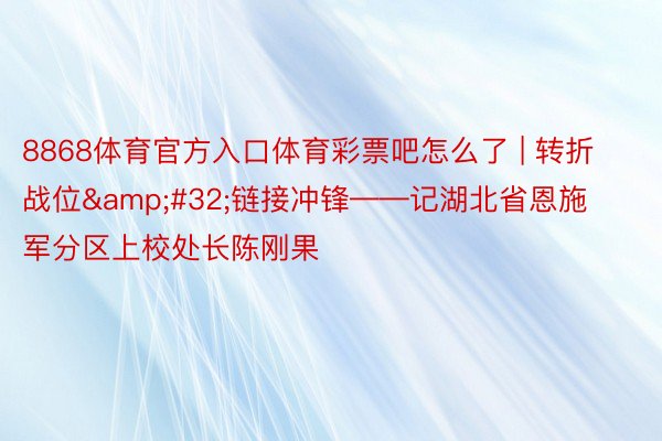 8868体育官方入口体育彩票吧怎么了 | 转折战位&#32;链接冲锋——记湖北省恩施军分区上校处长陈刚果