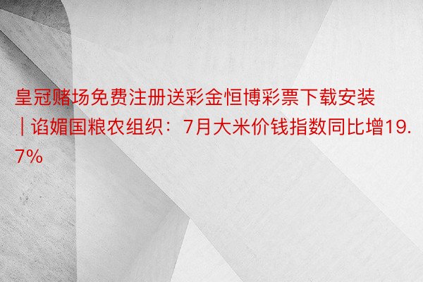 皇冠赌场免费注册送彩金恒博彩票下载安装 | 谄媚国粮农组织：7月大米价钱指数同比增19.7%