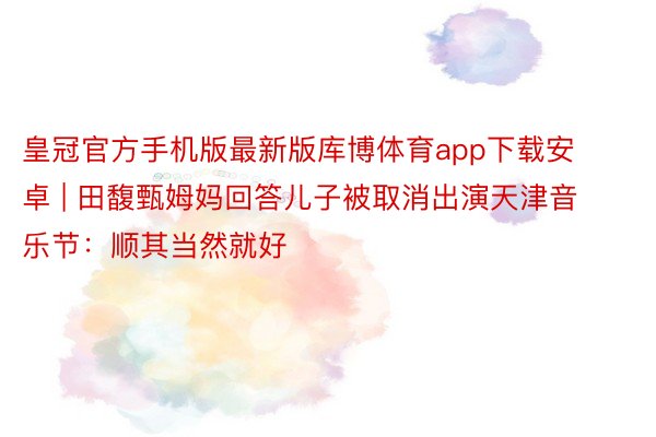 皇冠官方手机版最新版库博体育app下载安卓 | 田馥甄姆妈回答儿子被取消出演天津音乐节：顺其当然就好