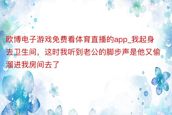 欧博电子游戏免费看体育直播的app_我起身去卫生间，这时我听到老公的脚步声是他又偷溜进我房间去了