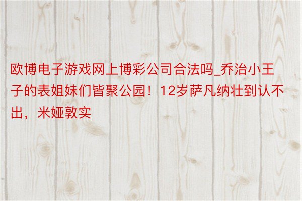 欧博电子游戏网上博彩公司合法吗_乔治小王子的表姐妹们皆聚公园！12岁萨凡纳壮到认不出，米娅敦实