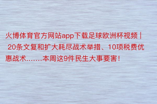 火博体育官方网站app下载足球欧洲杯视频 | 20条文复和扩大耗尽战术举措、10项税费优惠战术.……本周这9件民生大事要害！