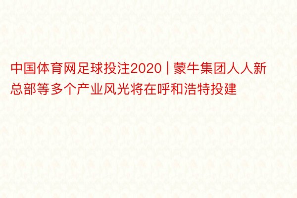 中国体育网足球投注2020 | 蒙牛集团人人新总部等多个产业风光将在呼和浩特投建