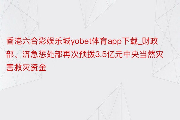 香港六合彩娱乐城yobet体育app下载_财政部、济急惩处部再次预拨3.5亿元中央当然灾害救灾资金