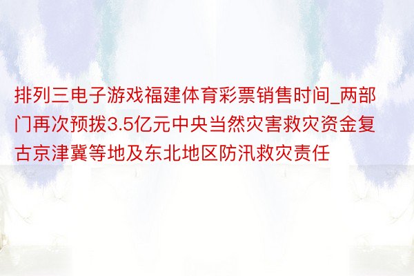 排列三电子游戏福建体育彩票销售时间_两部门再次预拨3.5亿元中央当然灾害救灾资金复古京津冀等地及东北地区防汛救灾责任