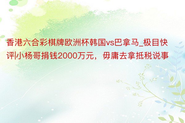 香港六合彩棋牌欧洲杯韩国vs巴拿马_极目快评|小杨哥捐钱2000万元，毋庸去拿抵税说事