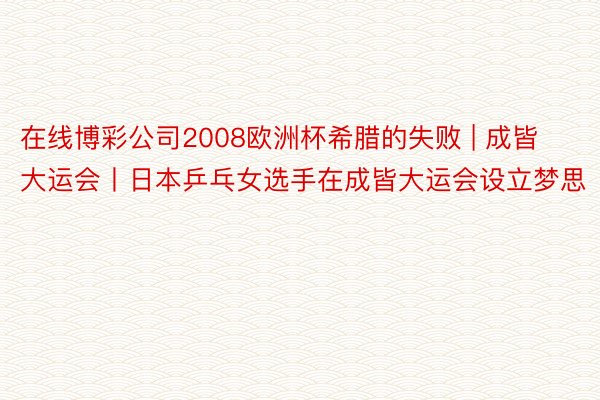 在线博彩公司2008欧洲杯希腊的失败 | 成皆大运会丨日本乒乓女选手在成皆大运会设立梦思