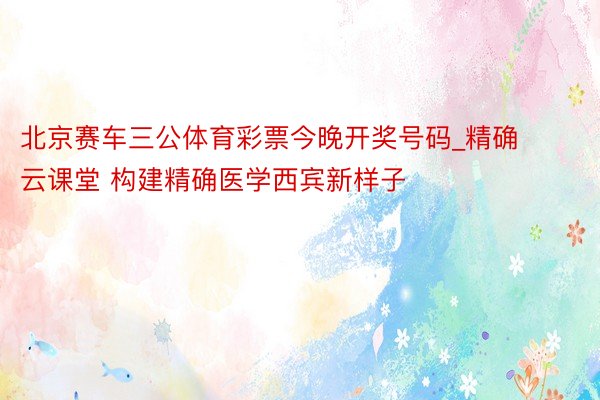 北京赛车三公体育彩票今晚开奖号码_精确云课堂 构建精确医学西宾新样子