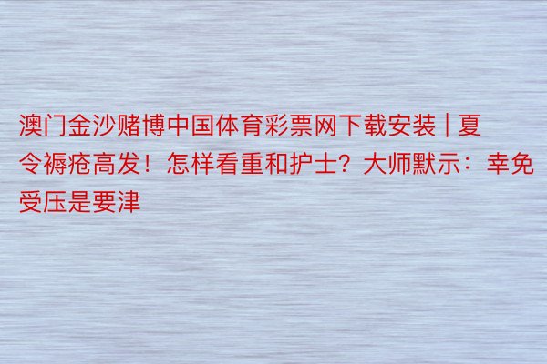 澳门金沙赌博中国体育彩票网下载安装 | 夏令褥疮高发！怎样看重和护士？大师默示：幸免受压是要津