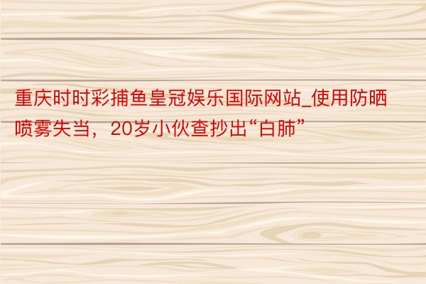 重庆时时彩捕鱼皇冠娱乐国际网站_使用防晒喷雾失当，20岁小伙查抄出“白肺”