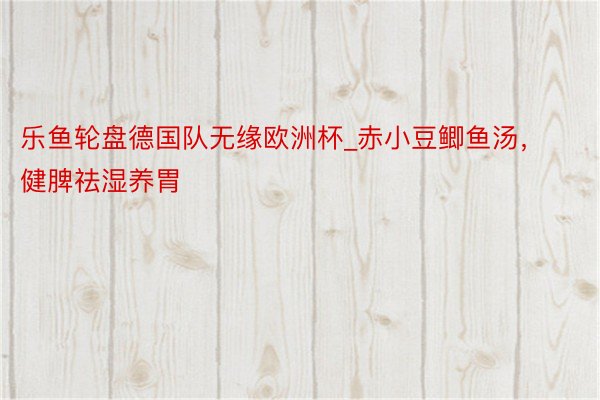 乐鱼轮盘德国队无缘欧洲杯_赤小豆鲫鱼汤，健脾祛湿养胃