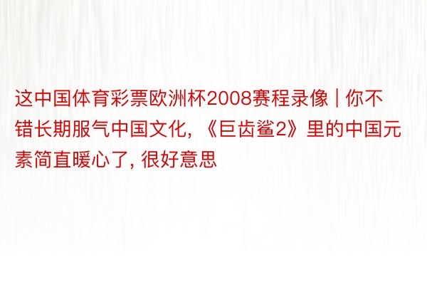 这中国体育彩票欧洲杯2008赛程录像 | 你不错长期服气中国文化， 《巨齿鲨2》里的中国元素简直暖心了， 很好意思