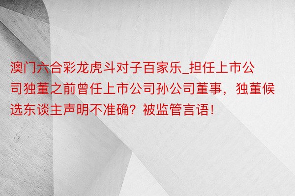 澳门六合彩龙虎斗对子百家乐_担任上市公司独董之前曾任上市公司孙公司董事，独董候选东谈主声明不准确？被监管言语！