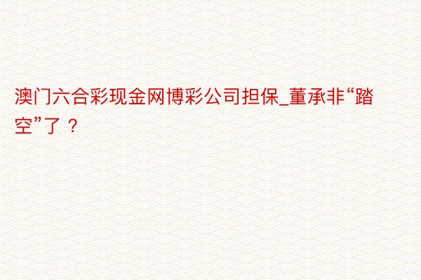 澳门六合彩现金网博彩公司担保_董承非“踏空”了 ？
