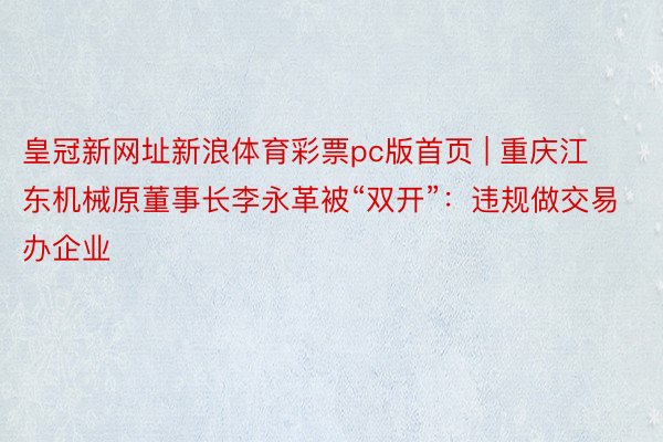 皇冠新网址新浪体育彩票pc版首页 | 重庆江东机械原董事长李永革被“双开”：违规做交易办企业