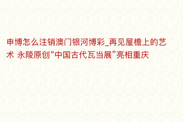 申博怎么注销澳门银河博彩_再见屋檐上的艺术 永陵原创“中国古代瓦当展”亮相重庆
