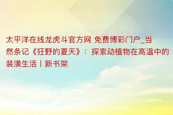 太平洋在线龙虎斗官方网 免费博彩门户_当然条记《狂野的夏天》：探索动植物在高温中的装潢生活丨新书架