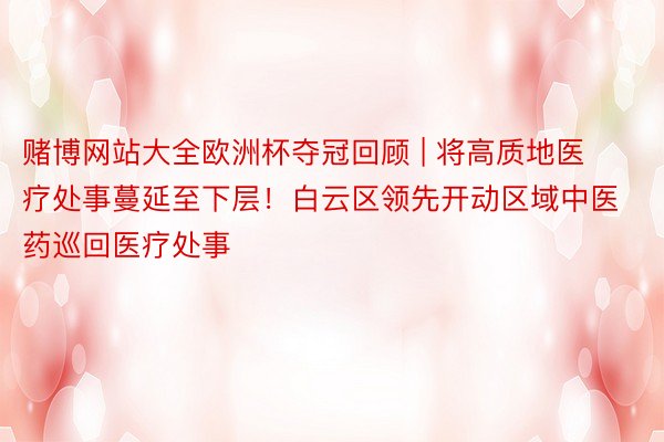 赌博网站大全欧洲杯夺冠回顾 | 将高质地医疗处事蔓延至下层！白云区领先开动区域中医药巡回医疗处事