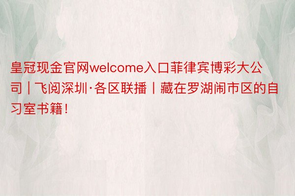 皇冠现金官网welcome入口菲律宾博彩大公司 | 飞阅深圳·各区联播丨藏在罗湖闹市区的自习室书籍！