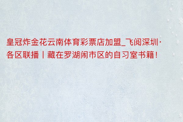 皇冠炸金花云南体育彩票店加盟_飞阅深圳·各区联播丨藏在罗湖闹市区的自习室书籍！