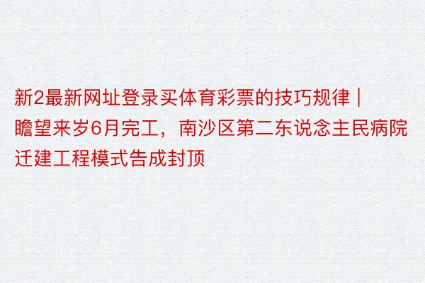 新2最新网址登录买体育彩票的技巧规律 | 瞻望来岁6月完工，南沙区第二东说念主民病院迁建工程模式告成封顶