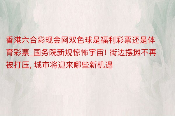 香港六合彩现金网双色球是福利彩票还是体育彩票_国务院新规惊怖宇宙! 街边摆摊不再被打压, 城市将迎来哪些新机遇