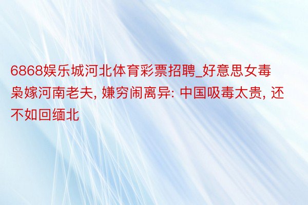 6868娱乐城河北体育彩票招聘_好意思女毒枭嫁河南老夫, 嫌穷闹离异: 中国吸毒太贵, 还不如回缅北